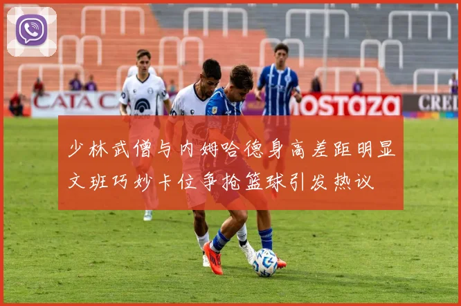 少林武僧与内姆哈德身高差距明显文班巧妙卡位争抢篮球引发热议