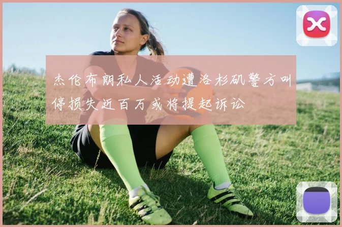 杰伦布朗私人活动遭洛杉矶警方叫停损失近百万或将提起诉讼