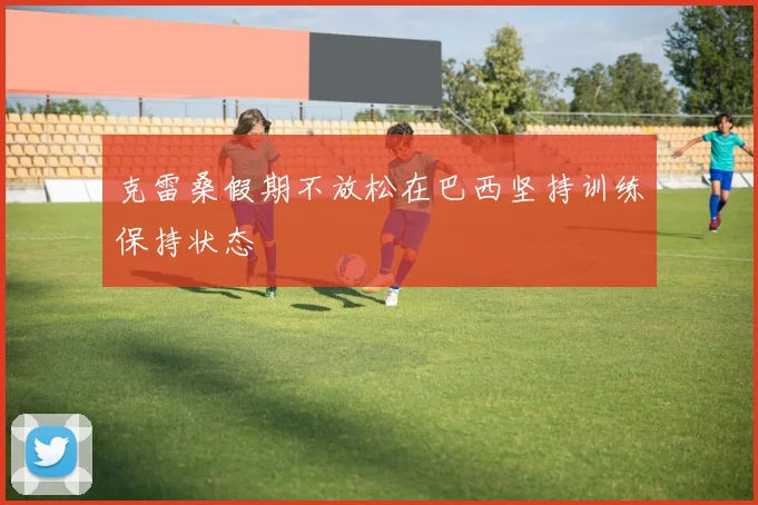 克雷桑假期不放松在巴西坚持训练保持状态