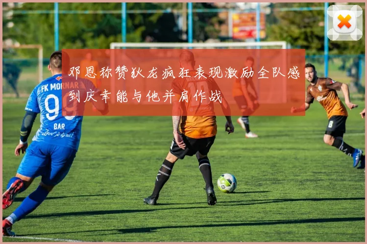 邓恩称赞狄龙疯狂表现激励全队感到庆幸能与他并肩作战