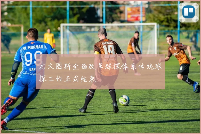 尤文图斯全面改革球探体系传统球探工作正式结束