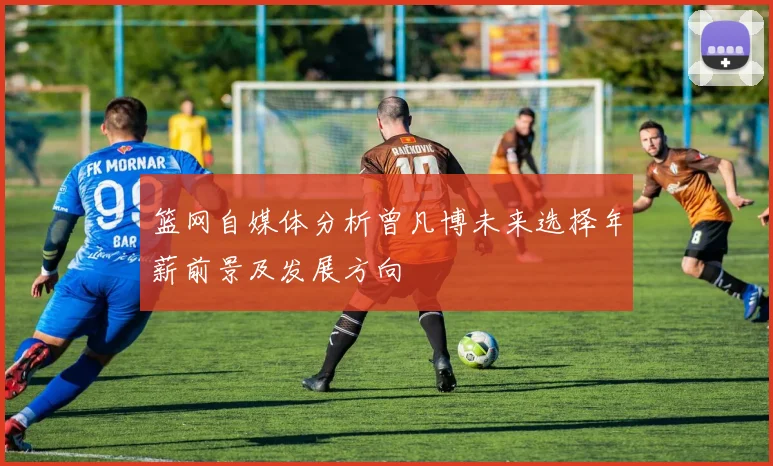 篮网自媒体分析曾凡博未来选择年薪前景及发展方向