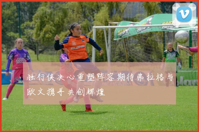 独行侠决心重塑阵容期待弗拉格与欧文携手共创辉煌