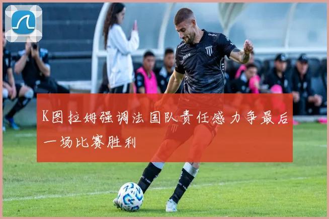 K图拉姆强调法国队责任感力争最后一场比赛胜利