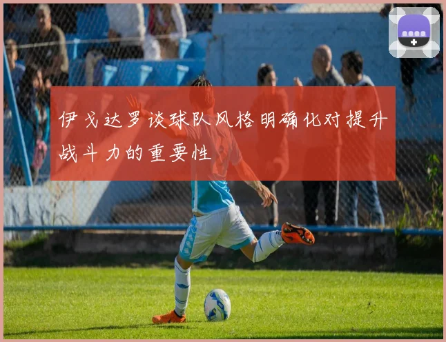 伊戈达罗谈球队风格明确化对提升战斗力的重要性