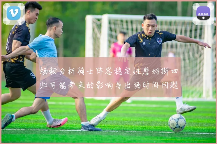 杨毅分析骑士阵容稳定性詹姆斯回归可能带来的影响与出场时间问题