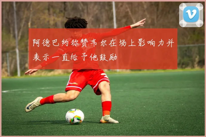 阿德巴约称赞韦尔在场上影响力并表示一直给予他鼓励