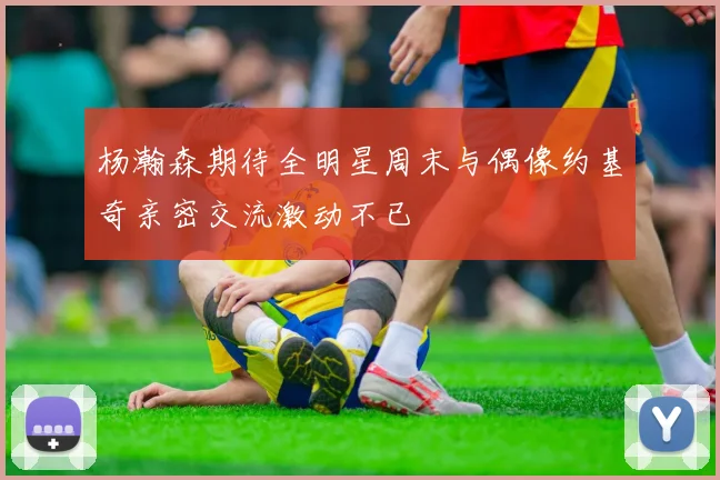 杨瀚森期待全明星周末与偶像约基奇亲密交流激动不已